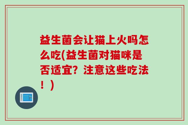 益生菌会让猫上火吗怎么吃(益生菌对猫咪是否适宜？注意这些吃法！)