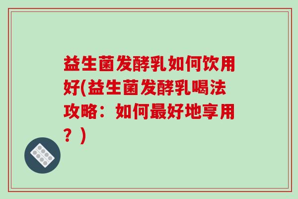 益生菌发酵乳如何饮用好(益生菌发酵乳喝法攻略：如何最好地享用？)