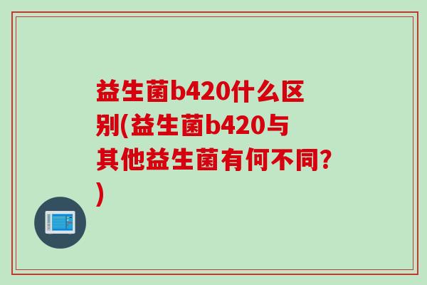 益生菌b420什么区别(益生菌b420与其他益生菌有何不同？)