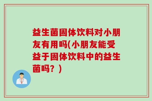 益生菌固体饮料对小朋友有用吗(小朋友能受益于固体饮料中的益生菌吗？)