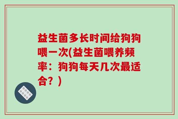 益生菌多长时间给狗狗喂一次(益生菌喂养频率：狗狗每天几次最适合？)