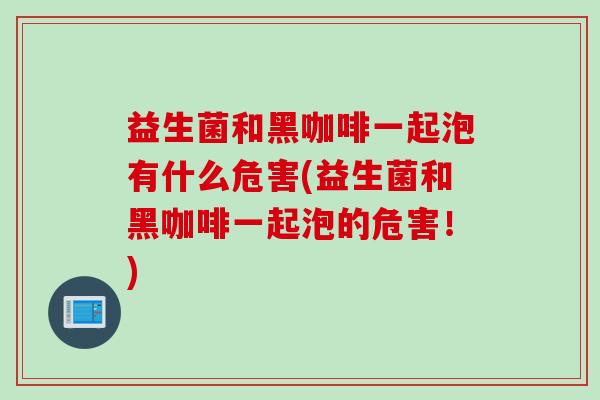 益生菌和黑咖啡一起泡有什么危害(益生菌和黑咖啡一起泡的危害！)