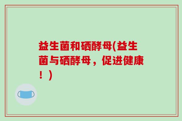 益生菌和硒酵母(益生菌与硒酵母，促进健康！)