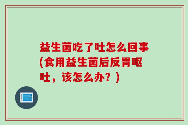益生菌吃了吐怎么回事(食用益生菌后反胃呕吐，该怎么办？)