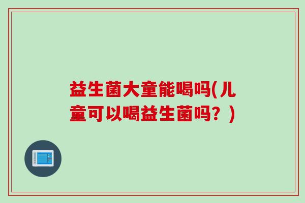 益生菌大童能喝吗(儿童可以喝益生菌吗？)