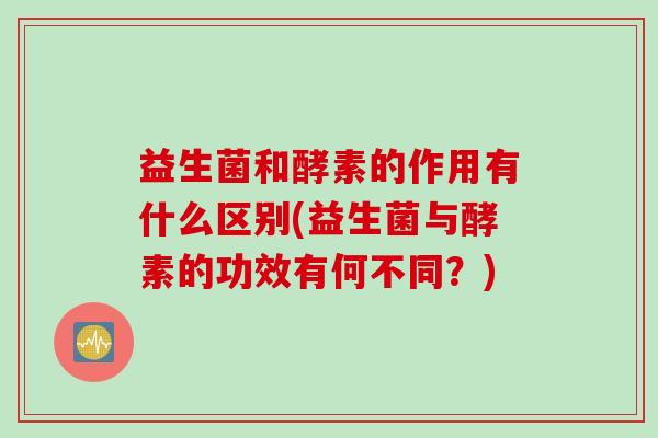 益生菌和酵素的作用有什么区别(益生菌与酵素的功效有何不同？)