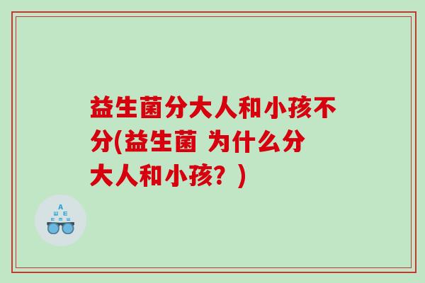 益生菌分大人和小孩不分(益生菌 为什么分大人和小孩？)