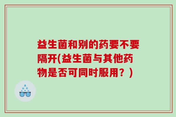 益生菌和别的药要不要隔开(益生菌与其他药物是否可同时服用？)