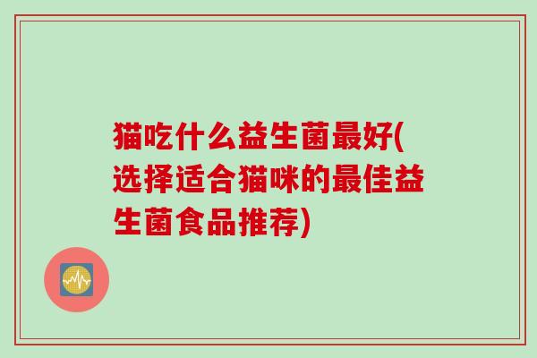 猫吃什么益生菌最好(选择适合猫咪的最佳益生菌食品推荐)
