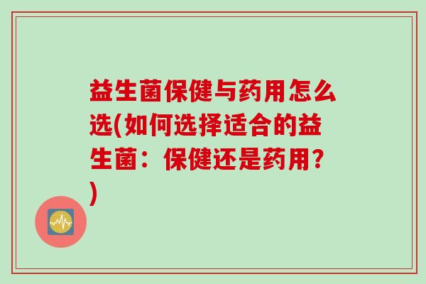 益生菌保健与药用怎么选(如何选择适合的益生菌：保健还是药用？)