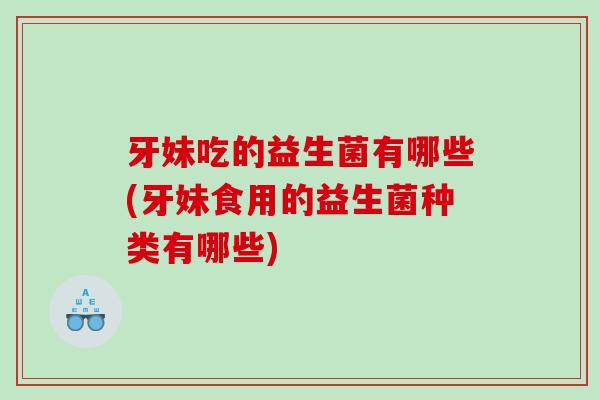牙妹吃的益生菌有哪些(牙妹食用的益生菌种类有哪些)