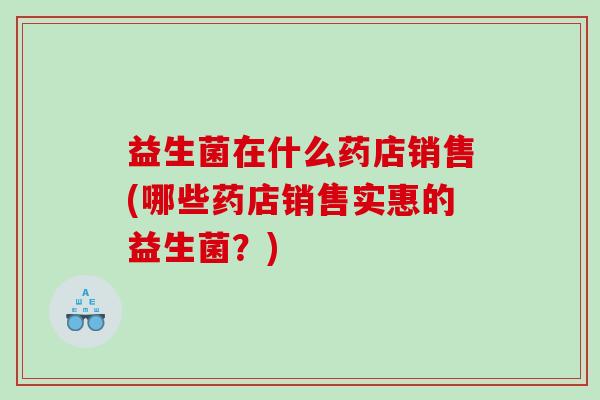 益生菌在什么药店销售(哪些药店销售实惠的益生菌？)