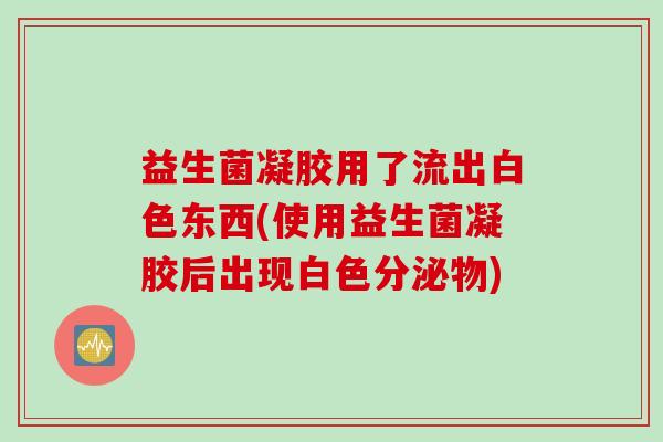 益生菌凝胶用了流出白色东西(使用益生菌凝胶后出现白色分泌物) 益生菌凝胶用了流出白色东西(使用益生菌凝胶后出现白色分泌物)