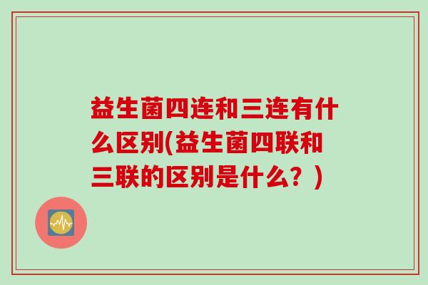 益生菌四连和三连有什么区别(益生菌四联和三联的区别是什么？)