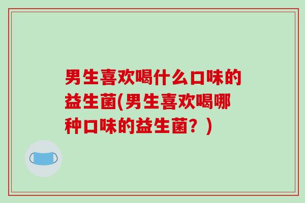 男生喜欢喝什么口味的益生菌(男生喜欢喝哪种口味的益生菌？)