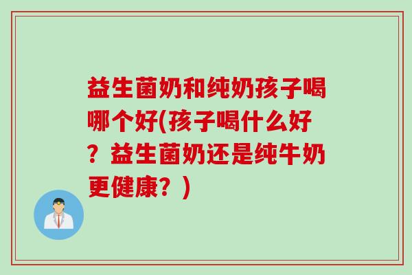 益生菌奶和纯奶孩子喝哪个好(孩子喝什么好？益生菌奶还是纯牛奶更健康？)