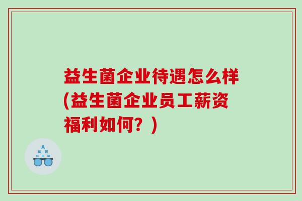 益生菌企业待遇怎么样(益生菌企业员工薪资福利如何?) 益生菌企业待遇怎么样(益生菌企业员工薪资福利如何?)