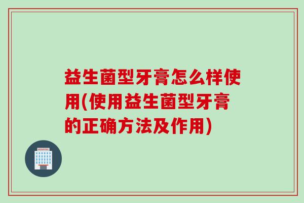 益生菌型牙膏怎么样使用(使用益生菌型牙膏的正确方法及作用)