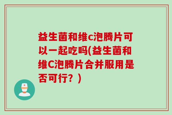 益生菌和维c泡腾片可以一起吃吗(益生菌和维C泡腾片合并服用是否可行？)