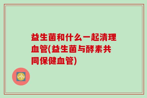 益生菌和什么一起清理血管(益生菌与酵素共同保健血管)
