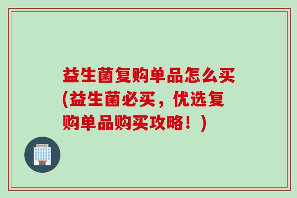 益生菌复购单品怎么买(益生菌必买，优选复购单品购买攻略！)