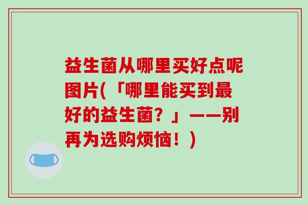 益生菌从哪里买好点呢图片(「哪里能买到最好的益生菌？」——别再为选购烦恼！)