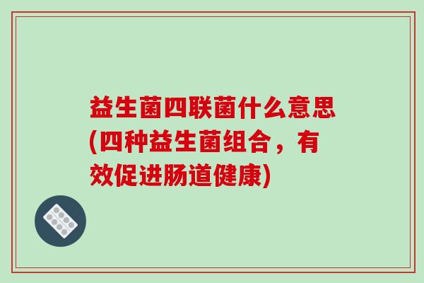 益生菌四联菌什么意思(四种益生菌组合，有效促进肠道健康)