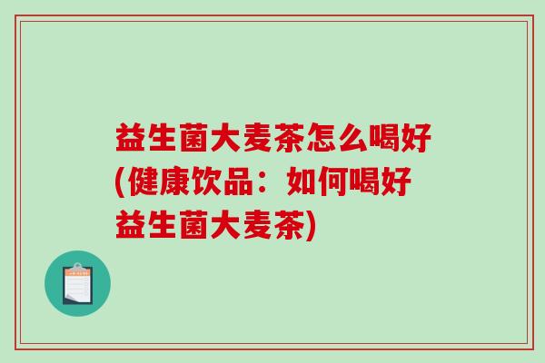 益生菌大麦茶怎么喝好(健康饮品:如何喝好益生菌大麦茶) 益生菌大麦茶怎么喝好(健康饮品:如何喝好益生菌大麦茶)