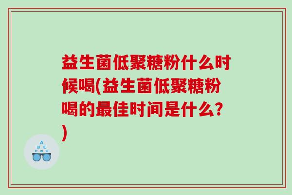 益生菌低聚糖粉什么时候喝(益生菌低聚糖粉喝的最佳时间是什么？)