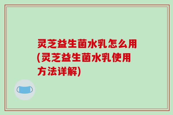 灵芝益生菌水乳怎么用(灵芝益生菌水乳使用方法详解)