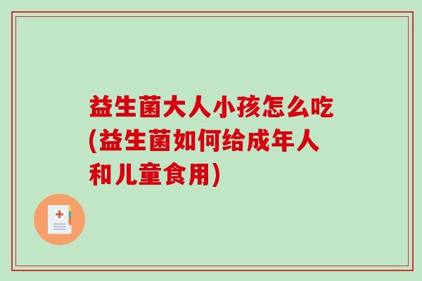益生菌大人小孩怎么吃(益生菌如何给成年人和儿童食用)