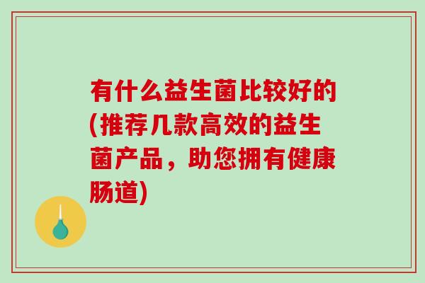 有什么益生菌比较好的(推荐几款高效的益生菌产品，助您拥有健康肠道)