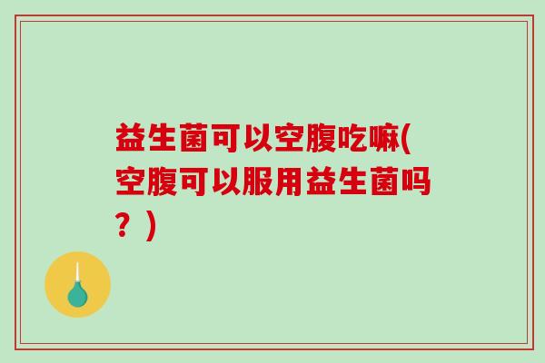益生菌可以空腹吃嘛(空腹可以服用益生菌吗？)