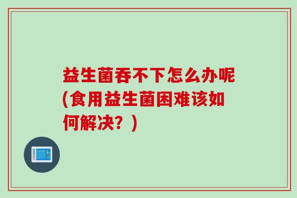益生菌吞不下怎么办呢(食用益生菌困难该如何解决？)