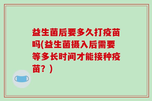 益生菌后要多久打疫苗吗(益生菌摄入后需要等多长时间才能接种疫苗？)