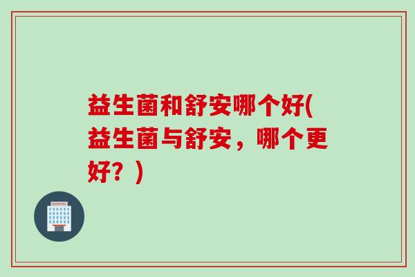益生菌和舒安哪个好(益生菌与舒安，哪个更好？)