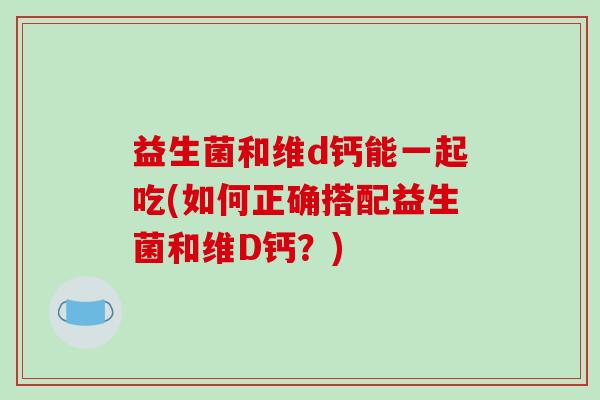 益生菌和维d钙能一起吃(如何正确搭配益生菌和维D钙？)