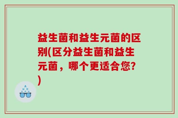 益生菌和益生元菌的区别(区分益生菌和益生元菌，哪个更适合您？)