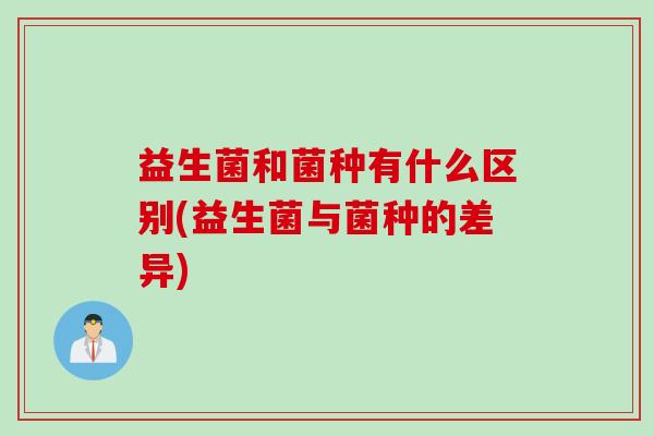 益生菌和菌种有什么区别(益生菌与菌种的差异)