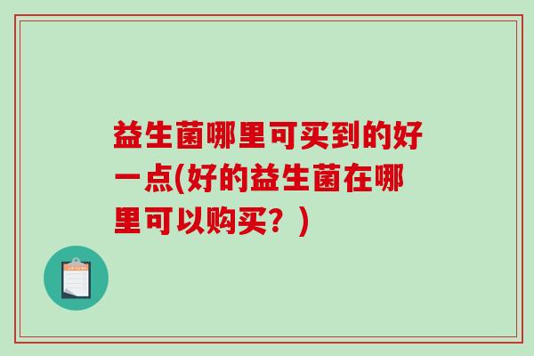 益生菌哪里可买到的好一点(好的益生菌在哪里可以购买？)