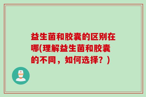 益生菌和胶囊的区别在哪(理解益生菌和胶囊的不同，如何选择？)