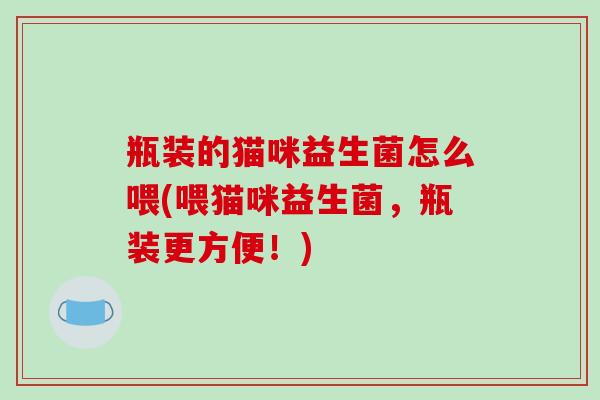 瓶装的猫咪益生菌怎么喂(喂猫咪益生菌，瓶装更方便！)