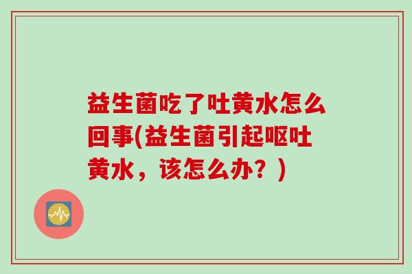 益生菌吃了吐黄水怎么回事(益生菌引起呕吐黄水，该怎么办？)