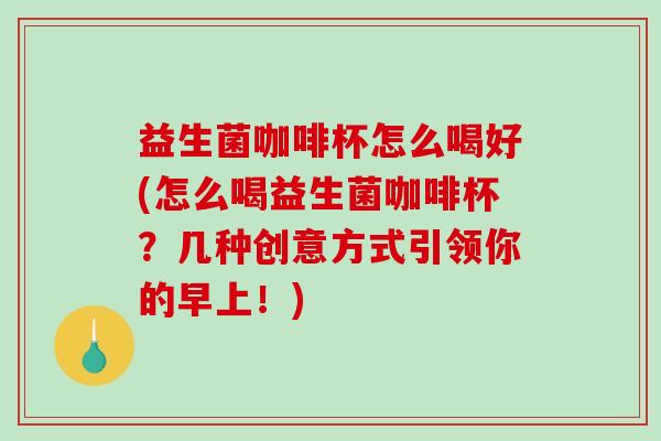 益生菌咖啡杯怎么喝好(怎么喝益生菌咖啡杯？几种创意方式引领你的早上！)