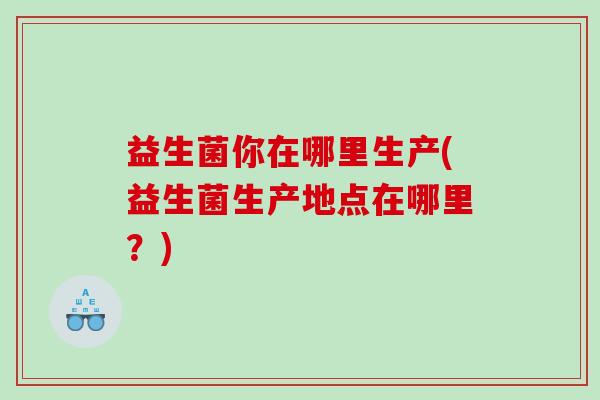 益生菌你在哪里生产(益生菌生产地点在哪里？)