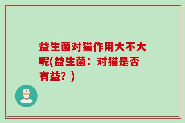 益生菌对猫作用大不大呢(益生菌：对猫是否有益？)