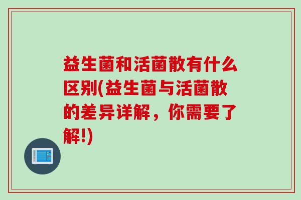益生菌和活菌散有什么区别(益生菌与活菌散的差异详解，你需要了解!)