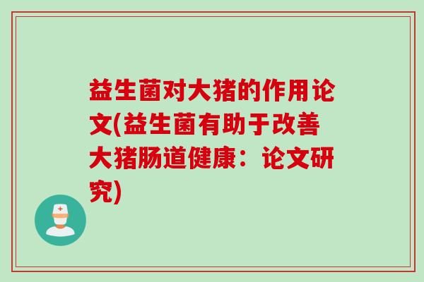 益生菌对大猪的作用论文(益生菌有助于改善大猪肠道健康:论文研究) 益生菌对大猪的作用论文(益生菌有助于改善大猪肠道健康:论文研究)