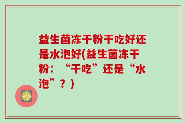 益生菌冻干粉干吃好还是水泡好(益生菌冻干粉：“干吃”还是“水泡”？)