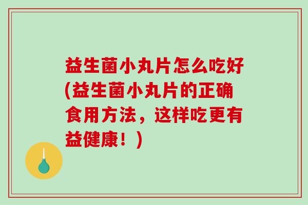 益生菌小丸片怎么吃好(益生菌小丸片的正确食用方法，这样吃更有益健康！)